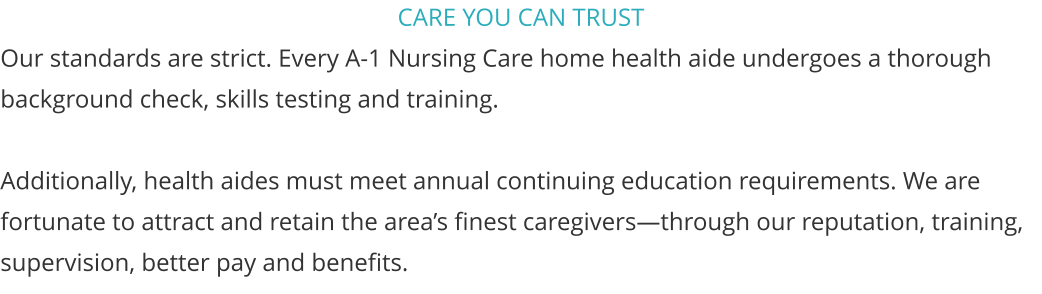CARE YOU CAN TRUST Our standards are strict. Every A-1 Nursing Care home health aide undergoes a thorough background check, skills testing and training.  Additionally, health aides must meet annual continuing education requirements. We are fortunate to attract and retain the areas finest caregiversthrough our reputation, training, supervision, better pay and benefits.